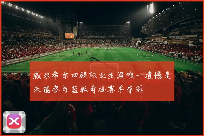 威尔希尔回顾职业生涯唯一遗憾是未能参与蓝狐奇迹赛季夺冠