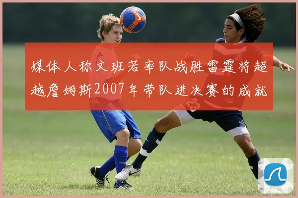 媒体人称文班若率队战胜雷霆将超越詹姆斯2007年带队进决赛的成就