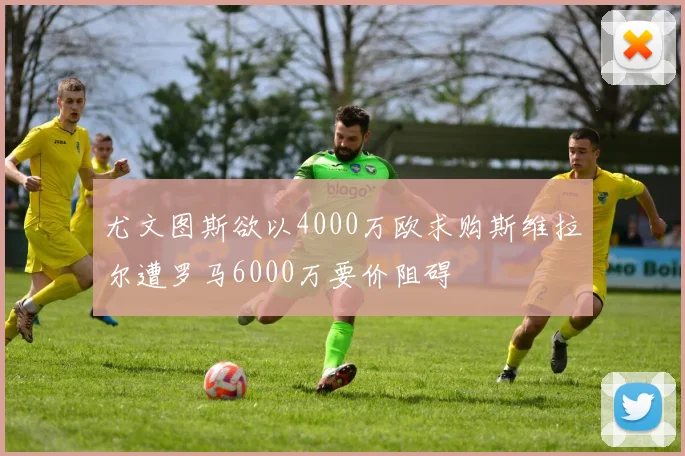 尤文图斯欲以4000万欧求购斯维拉尔遭罗马6000万要价阻碍