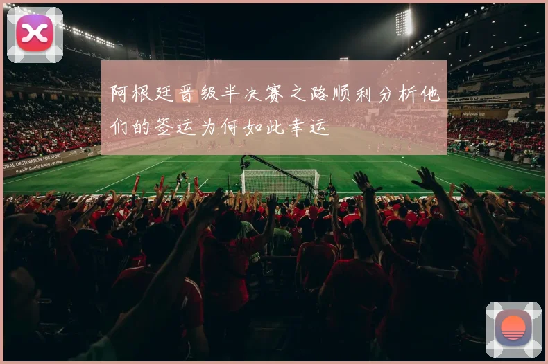 阿根廷晋级半决赛之路顺利分析他们的签运为何如此幸运
