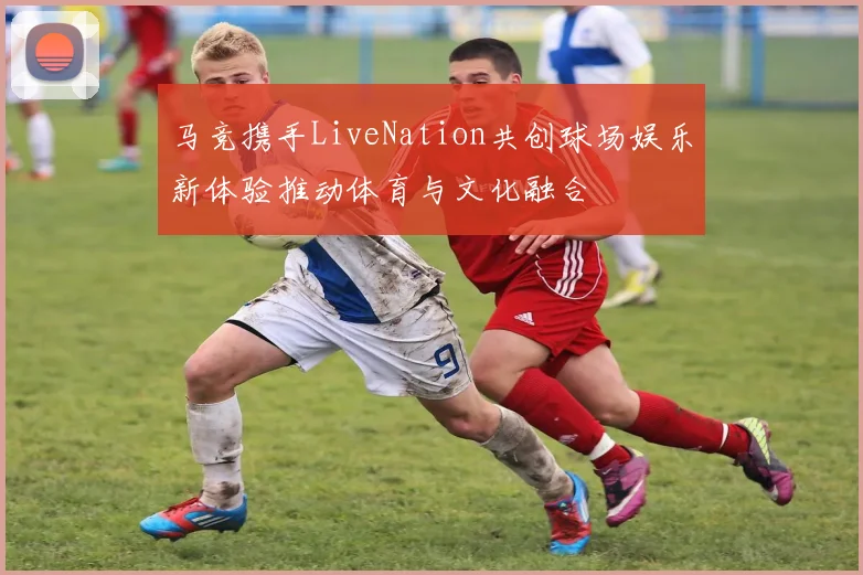马竞携手LiveNation共创球场娱乐新体验推动体育与文化融合