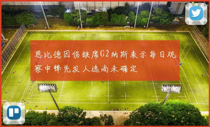 恩比德因伤缺席G2纳斯表示每日观察中锋先发人选尚未确定