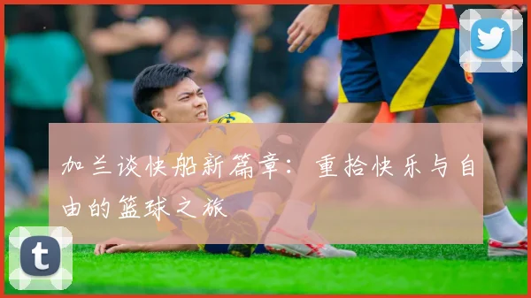 加兰谈快船新篇章：重拾快乐与自由的篮球之旅