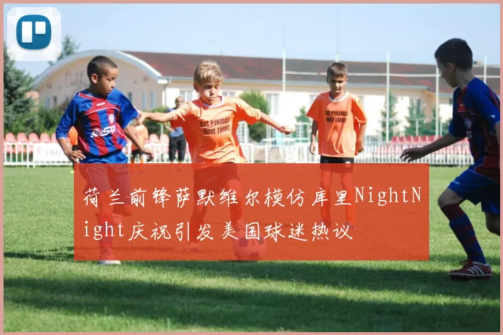 荷兰前锋萨默维尔模仿库里NightNight庆祝引发美国球迷热议