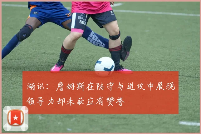 湖记：詹姆斯在防守与进攻中展现领导力却未获应有赞誉