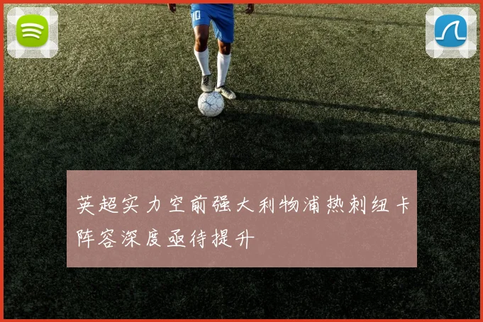 英超实力空前强大利物浦热刺纽卡阵容深度亟待提升
