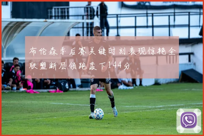 布伦森季后赛关键时刻表现惊艳全联盟断层领跑轰下144分