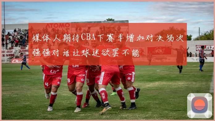 媒体人期待CBA下赛季增加对决场次强强对话让球迷欲罢不能